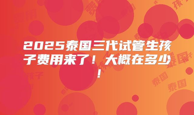 2025泰国三代试管生孩子费用来了！大概在多少！