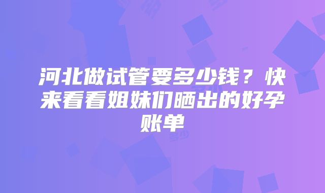 河北做试管要多少钱？快来看看姐妹们晒出的好孕账单