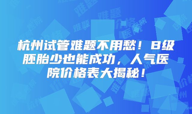 杭州试管难题不用愁！B级胚胎少也能成功，人气医院价格表大揭秘！