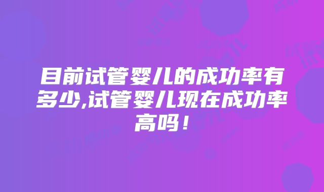 目前试管婴儿的成功率有多少,试管婴儿现在成功率高吗！