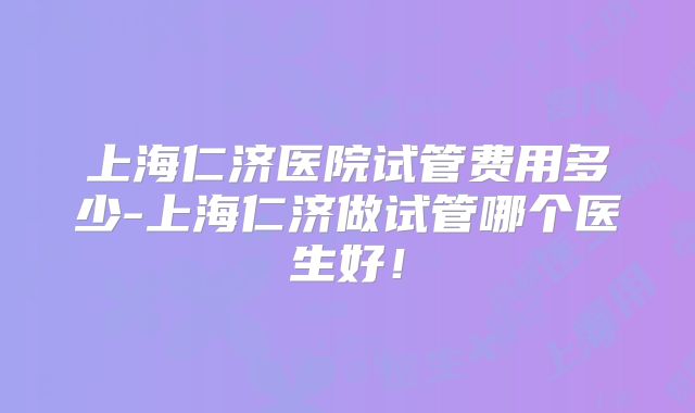 上海仁济医院试管费用多少-上海仁济做试管哪个医生好！