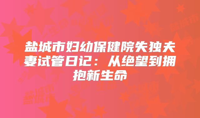 盐城市妇幼保健院失独夫妻试管日记:从绝望到拥抱新生命