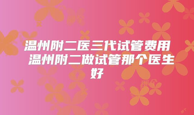 温州附二医三代试管费用 温州附二做试管那个医生好