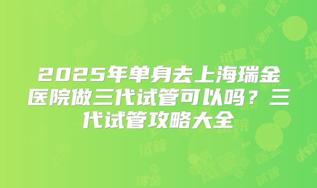 2025年单身去上海瑞金医院做三代试管可以吗?三代试管攻略大全