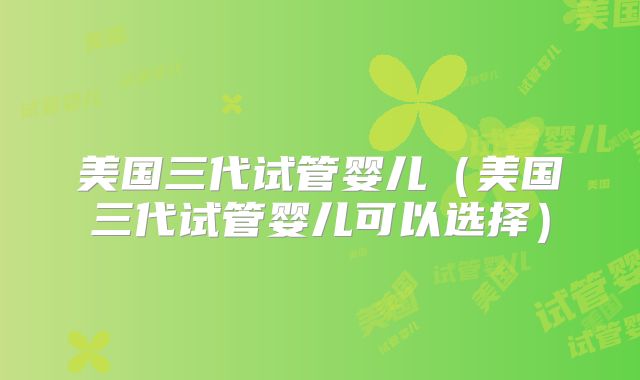 美国三代试管婴儿（美国三代试管婴儿可以选择）
