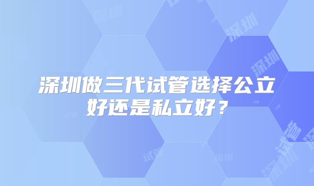 深圳做三代试管选择公立好还是私立好?