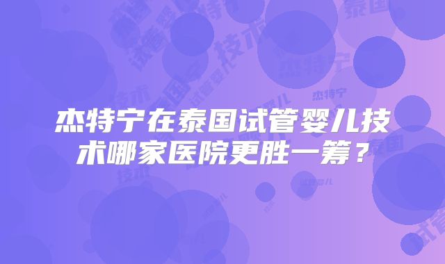 杰特宁在泰国试管婴儿技术哪家医院更胜一筹?