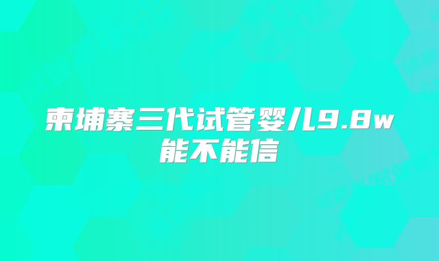 柬埔寨三代试管婴儿9.8w能不能信