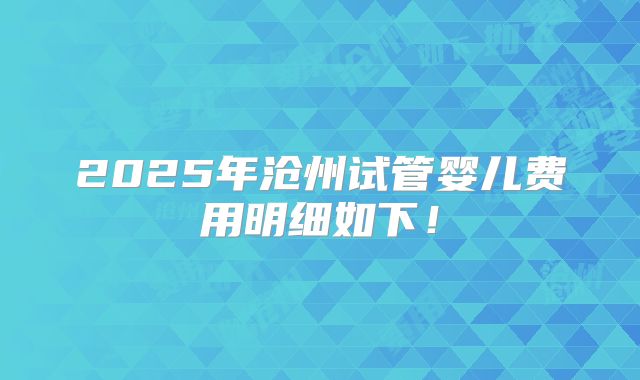 2025年沧州试管婴儿费用明细如下！