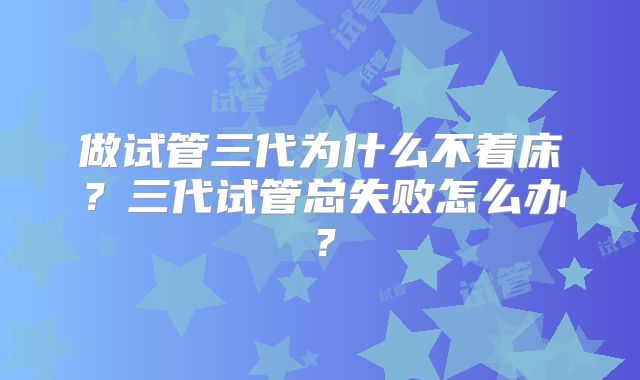 做试管三代为什么不着床？三代试管总失败怎么办？