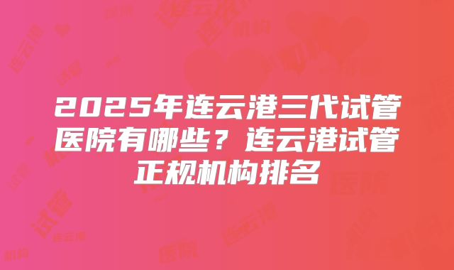 2025年连云港三代试管医院有哪些?连云港试管正规机构排名