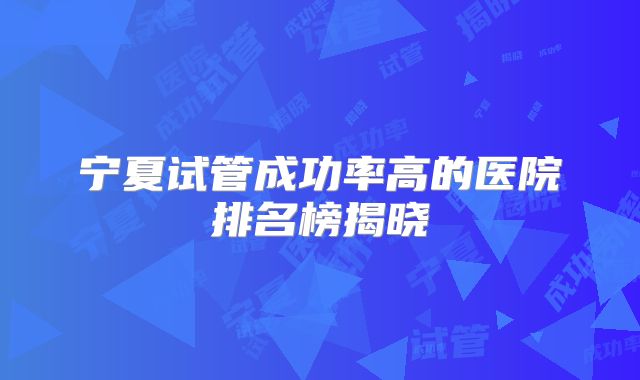 宁夏试管成功率高的医院排名榜揭晓