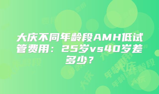 大庆不同年龄段AMH低试管费用：25岁vs40岁差多少？