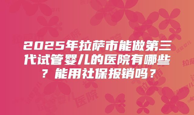2025年拉萨市能做第三代试管婴儿的医院有哪些？能用社保报销吗？
