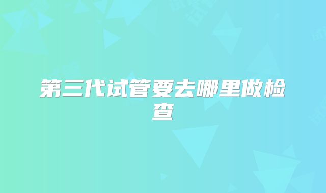 第三代试管要去哪里做检查