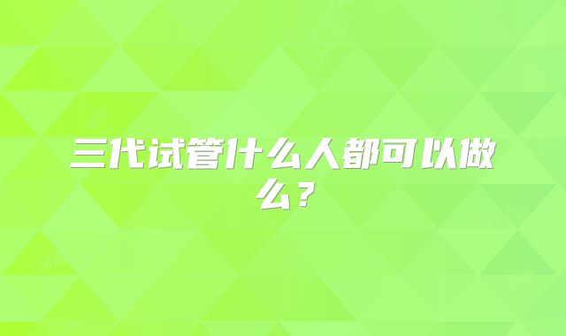 三代试管什么人都可以做么？