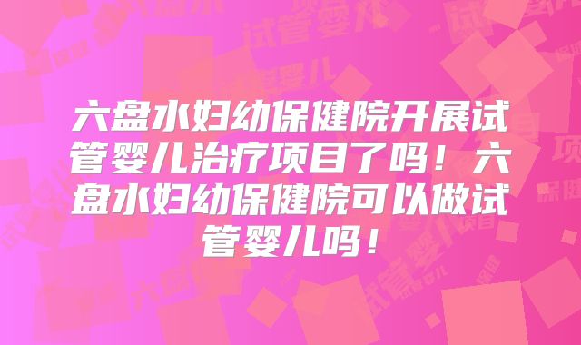 六盘水妇幼保健院开展试管婴儿治疗项目了吗！六盘水妇幼保健院可以做试管婴儿吗！