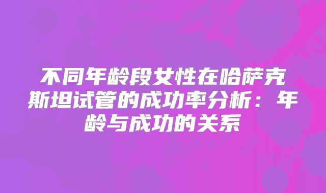 不同年龄段女性在哈萨克斯坦试管的成功率分析：年龄与成功的关系