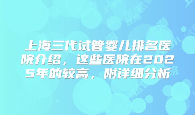 上海三代试管婴儿排名医院介绍，这些医院在2025年的较高，附详细分析
