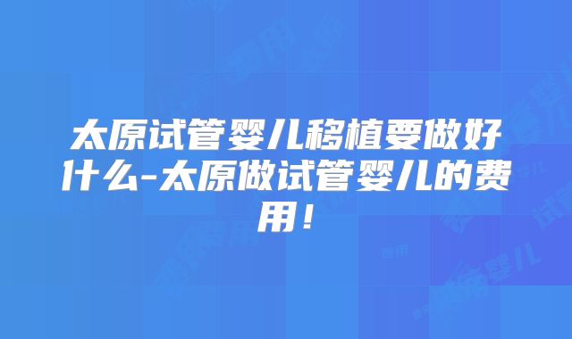 太原试管婴儿移植要做好什么-太原做试管婴儿的费用！