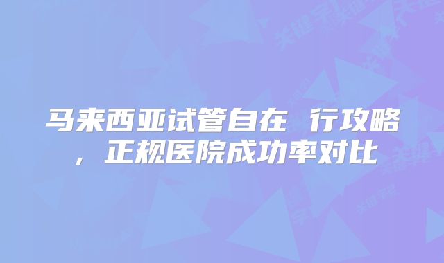马来西亚试管自在 行攻略,正规医院成功率对比