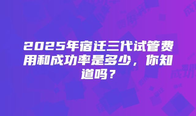 2025年宿迁三代试管费用和成功率是多少,你知道吗?