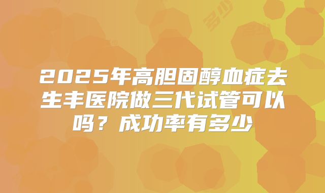 2025年高胆固醇血症去生丰医院做三代试管可以吗?成功率有多少