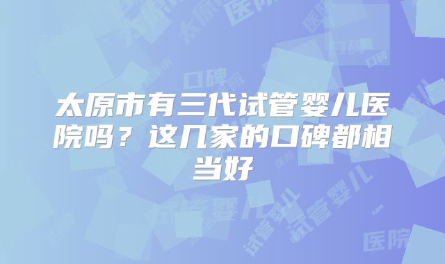 太原市有三代试管婴儿医院吗？这几家的口碑都相当好