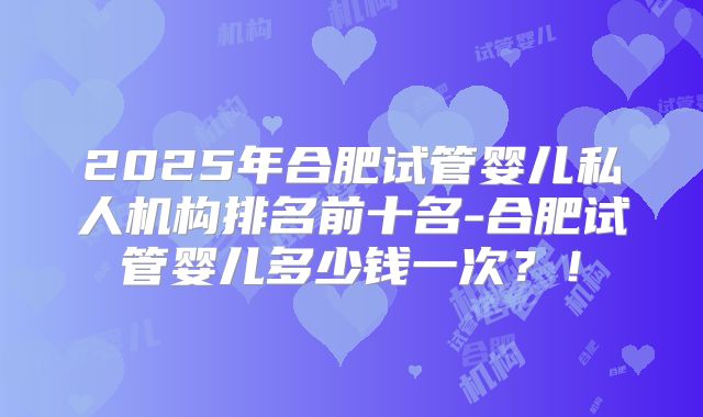 2025年合肥试管婴儿私人机构排名前十名-合肥试管婴儿多少钱一次?!