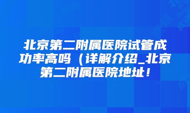 北京第二附属医院试管成功率高吗（详解介绍_北京第二附属医院地址！
