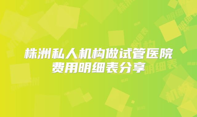 株洲私人机构做试管医院费用明细表分享