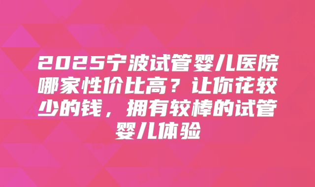 2025宁波试管婴儿医院哪家性价比高？让你花较少的钱，拥有较棒的试管婴儿体验