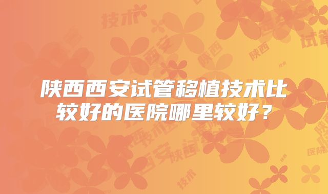 陕西西安试管移植技术比较好的医院哪里较好？