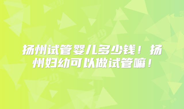 扬州试管婴儿多少钱!扬州妇幼可以做试管嘛!