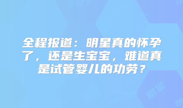 全程报道:明星真的怀孕了,还是生宝宝,难道真是试管婴儿的功劳?
