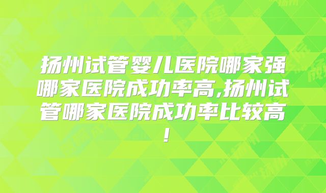 扬州试管婴儿医院哪家强哪家医院成功率高,扬州试管哪家医院成功率比较高!