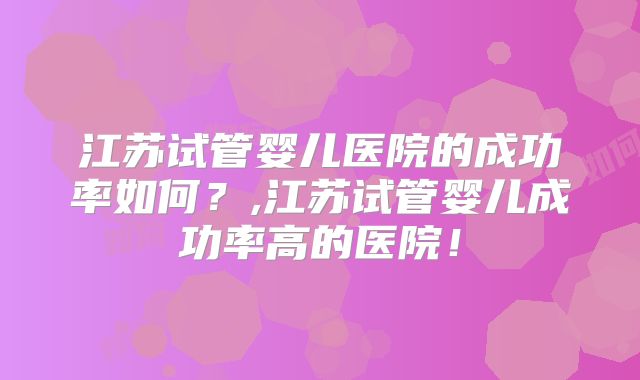 江苏试管婴儿医院的成功率如何？,江苏试管婴儿成功率高的医院！