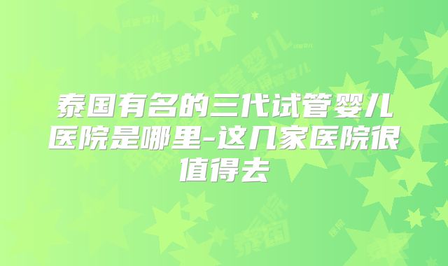 泰国有名的三代试管婴儿医院是哪里-这几家医院很值得去