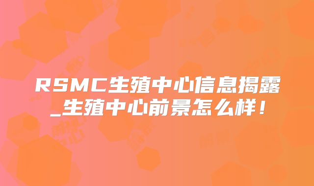 RSMC生殖中心信息揭露_生殖中心前景怎么样!
