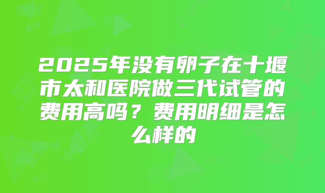 2025年没有卵子在十堰市太和医院做三代试管的费用高吗?费用明细是怎么样的