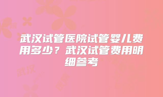 武汉试管医院试管婴儿费用多少？武汉试管费用明细参考