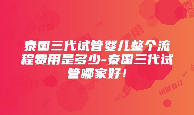泰国三代试管婴儿整个流程费用是多少-泰国三代试管哪家好！