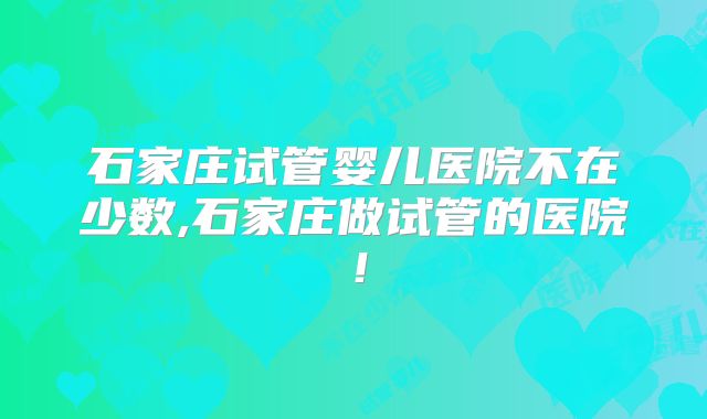 石家庄试管婴儿医院不在少数,石家庄做试管的医院!