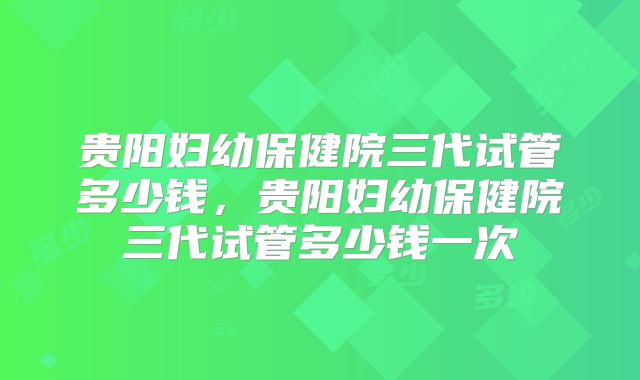 贵阳妇幼保健院三代试管多少钱，贵阳妇幼保健院三代试管多少钱一次