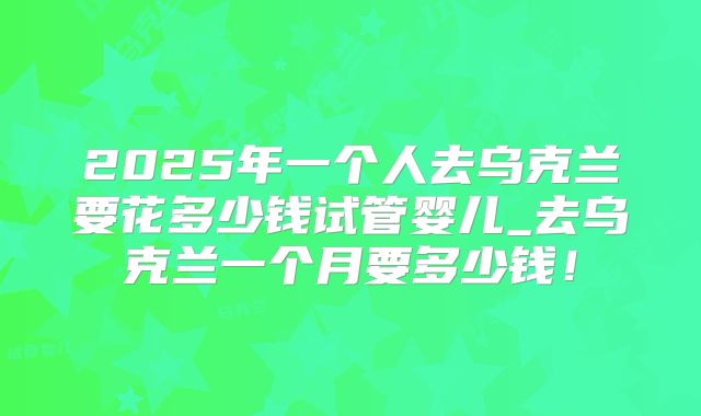 2025年一个人去乌克兰要花多少钱试管婴儿_去乌克兰一个月要多少钱！