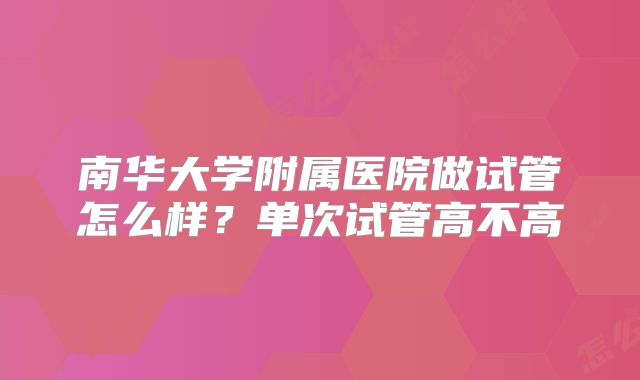 南华大学附属医院做试管怎么样？单次试管高不高