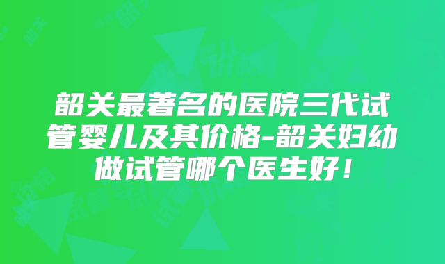 韶关最著名的医院三代试管婴儿及其价格-韶关妇幼做试管哪个医生好！