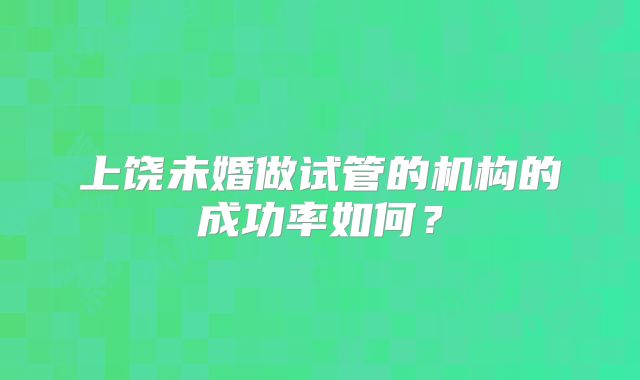 上饶未婚做试管的机构的成功率如何?
