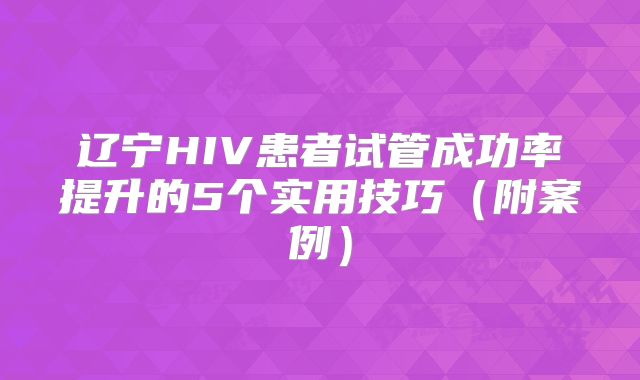 辽宁HIV患者试管成功率提升的5个实用技巧（附案例）