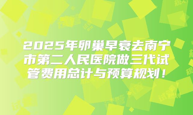 2025年卵巢早衰去南宁市第二人民医院做三代试管费用总计与预算规划！